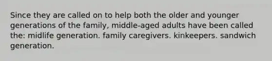 Since they are called on to help both the older and younger generations of the family, middle-aged adults have been called the: midlife generation. family caregivers. kinkeepers. sandwich generation.