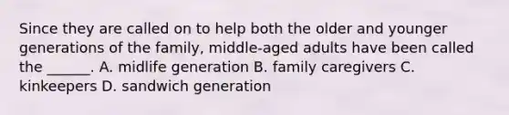 Since they are called on to help both the older and younger generations of the family, middle-aged adults have been called the ______. A. midlife generation B. family caregivers C. kinkeepers D. sandwich generation