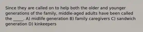 Since they are called on to help both the older and younger generations of the family, middle-aged adults have been called the _____. A) midlife generation B) family caregivers C) sandwich generation D) kinkeepers