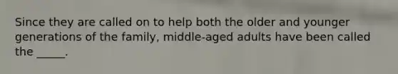 Since they are called on to help both the older and younger generations of the family, middle-aged adults have been called the _____.