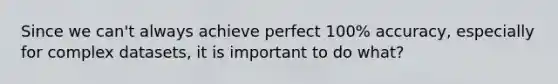 Since we can't always achieve perfect 100% accuracy, especially for complex datasets, it is important to do what?