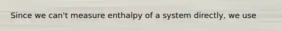 Since we can't measure enthalpy of a system directly, we use