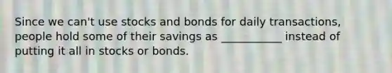 Since we can't use stocks and bonds for daily transactions, people hold some of their savings as ___________ instead of putting it all in stocks or bonds.