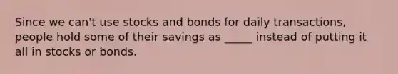 Since we can't use stocks and bonds for daily transactions, people hold some of their savings as _____ instead of putting it all in stocks or bonds.