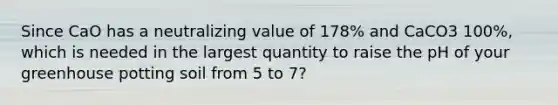 Since CaO has a neutralizing value of 178% and CaCO3 100%, which is needed in the largest quantity to raise the pH of your greenhouse potting soil from 5 to 7?