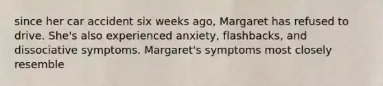 since her car accident six weeks ago, Margaret has refused to drive. She's also experienced anxiety, flashbacks, and dissociative symptoms. Margaret's symptoms most closely resemble