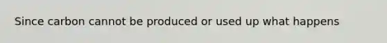 Since carbon cannot be produced or used up what happens