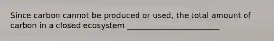 Since carbon cannot be produced or used, the total amount of carbon in a closed ecosystem ________________________