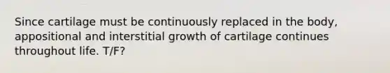 Since cartilage must be continuously replaced in the body, appositional and interstitial growth of cartilage continues throughout life. T/F?