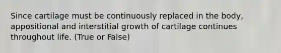 Since cartilage must be continuously replaced in the body, appositional and interstitial growth of cartilage continues throughout life. (True or False)