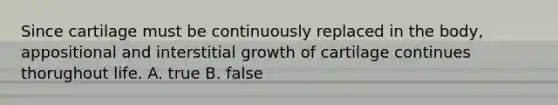 Since cartilage must be continuously replaced in the body, appositional and interstitial growth of cartilage continues thorughout life. A. true B. false