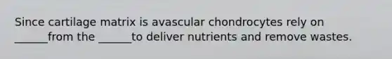 Since cartilage matrix is avascular chondrocytes rely on ______from the ______to deliver nutrients and remove wastes.