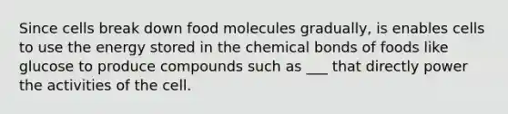 Since cells break down food molecules gradually, is enables cells to use the energy stored in the chemical bonds of foods like glucose to produce compounds such as ___ that directly power the activities of the cell.