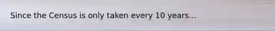 Since the Census is only taken every 10 years...