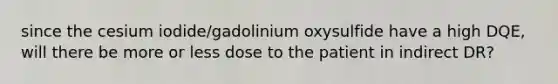 since the cesium iodide/gadolinium oxysulfide have a high DQE, will there be more or less dose to the patient in indirect DR?