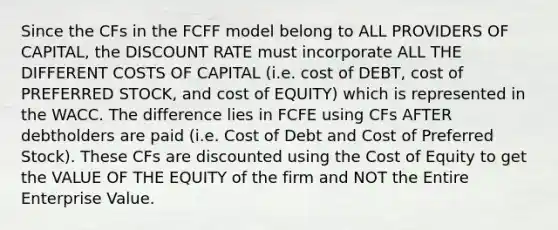 Since the CFs in the FCFF model belong to ALL PROVIDERS OF CAPITAL, the DISCOUNT RATE must incorporate ALL THE DIFFERENT COSTS OF CAPITAL (i.e. cost of DEBT, cost of PREFERRED STOCK, and cost of EQUITY) which is represented in the WACC. The difference lies in FCFE using CFs AFTER debtholders are paid (i.e. Cost of Debt and Cost of Preferred Stock). These CFs are discounted using the Cost of Equity to get the VALUE OF THE EQUITY of the firm and NOT the Entire Enterprise Value.