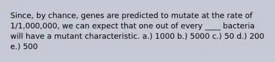 Since, by chance, genes are predicted to mutate at the rate of 1/1,000,000, we can expect that one out of every ____ bacteria will have a mutant characteristic. a.) 1000 b.) 5000 c.) 50 d.) 200 e.) 500