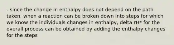 - since the change in enthalpy does not depend on the path taken, when a reaction can be broken down into steps for which we know the individuals changes in enthalpy, delta rH* for the overall process can be obtained by adding the enthalpy changes for the steps