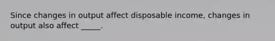 Since changes in output affect disposable income, changes in output also affect _____.
