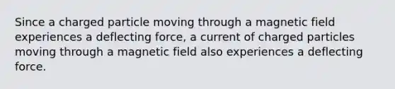 Since a charged particle moving through a magnetic field experiences a deflecting force, a current of charged particles moving through a magnetic field also experiences a deflecting force.