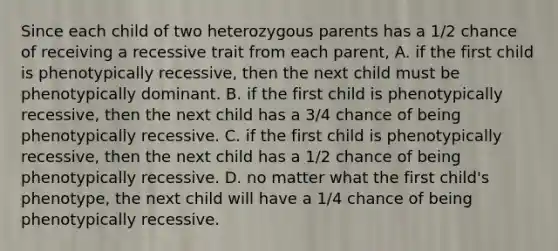 Since each child of two heterozygous parents has a 1/2 chance of receiving a recessive trait from each parent, A. if the first child is phenotypically recessive, then the next child must be phenotypically dominant. B. if the first child is phenotypically recessive, then the next child has a 3/4 chance of being phenotypically recessive. C. if the first child is phenotypically recessive, then the next child has a 1/2 chance of being phenotypically recessive. D. no matter what the first child's phenotype, the next child will have a 1/4 chance of being phenotypically recessive.