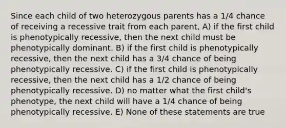 Since each child of two heterozygous parents has a 1/4 chance of receiving a recessive trait from each parent, A) if the first child is phenotypically recessive, then the next child must be phenotypically dominant. B) if the first child is phenotypically recessive, then the next child has a 3/4 chance of being phenotypically recessive. C) if the first child is phenotypically recessive, then the next child has a 1/2 chance of being phenotypically recessive. D) no matter what the first child's phenotype, the next child will have a 1/4 chance of being phenotypically recessive. E) None of these statements are true