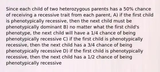 Since each child of two heterozygous parents has a 50% chance of receiving a recessive trait from each parent, A) if the first child is phenotypically recessive, then the next child must be phenotypically dominant B) no matter what the first child's phenotype, the next child will have a 1/4 chance of being phenotypically recessive C) if the first child is phenotypically recessive, then the next child has a 3/4 chance of being phenotypically recessive D) if the first child is phenotypically recessive, then the next child has a 1/2 chance of being phenotypically recessive