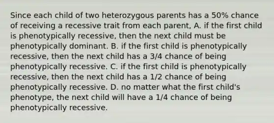 Since each child of two heterozygous parents has a 50% chance of receiving a recessive trait from each parent, A. if the first child is phenotypically recessive, then the next child must be phenotypically dominant. B. if the first child is phenotypically recessive, then the next child has a 3/4 chance of being phenotypically recessive. C. if the first child is phenotypically recessive, then the next child has a 1/2 chance of being phenotypically recessive. D. no matter what the first child's phenotype, the next child will have a 1/4 chance of being phenotypically recessive.