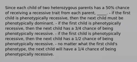 Since each child of two heterozygous parents has a 50% chance of receiving a recessive trait from each parent, _____. - if the first child is phenotypically recessive, then the next child must be phenotypically dominant. - if the first child is phenotypically recessive, then the next child has a 3/4 chance of being phenotypically recessive. - if the first child is phenotypically recessive, then the next child has a 1/2 chance of being phenotypically recessive. - no matter what the first child's phenotype, the next child will have a 1/4 chance of being phenotypically recessive.