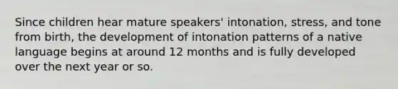 Since children hear mature speakers' intonation, stress, and tone from birth, the development of intonation patterns of a native language begins at around 12 months and is fully developed over the next year or so.