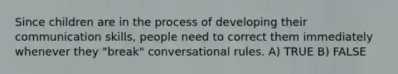 Since children are in the process of developing their <a href='https://www.questionai.com/knowledge/k0S31E2XsS-communication-skills' class='anchor-knowledge'>communication skills</a>, people need to correct them immediately whenever they "break" conversational rules. A) TRUE B) FALSE