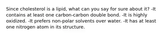 Since cholesterol is a lipid, what can you say for sure about it? -It contains at least one carbon-carbon double bond. -It is highly oxidized. -It prefers non-polar solvents over water. -It has at least one nitrogen atom in its structure.