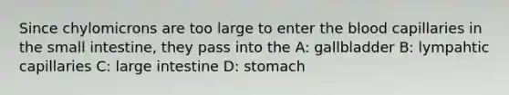 Since chylomicrons are too large to enter the blood capillaries in the small intestine, they pass into the A: gallbladder B: lympahtic capillaries C: large intestine D: stomach