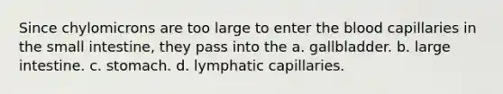 Since chylomicrons are too large to enter the blood capillaries in the small intestine, they pass into the a. gallbladder. b. large intestine. c. stomach. d. lymphatic capillaries.