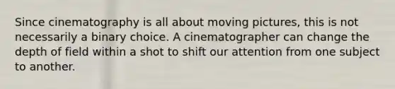 Since cinematography is all about moving pictures, this is not necessarily a binary choice. A cinematographer can change the depth of field within a shot to shift our attention from one subject to another.