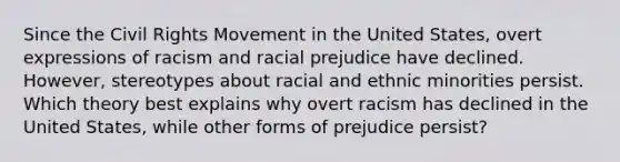 Since <a href='https://www.questionai.com/knowledge/kwq766eC44-the-civil-rights-movement' class='anchor-knowledge'>the civil rights movement</a> in the United States, overt expressions of racism and racial prejudice have declined. However, stereotypes about racial and ethnic minorities persist. Which theory best explains why overt racism has declined in the United States, while other forms of prejudice persist?