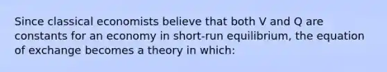 Since classical economists believe that both V and Q are constants for an economy in short-run equilibrium, the equation of exchange becomes a theory in which: