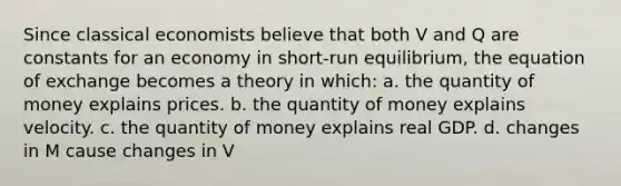 Since classical economists believe that both V and Q are constants for an economy in short-run equilibrium, the equation of exchange becomes a theory in which: a. the quantity of money explains prices. b. the quantity of money explains velocity. c. the quantity of money explains real GDP. d. changes in M cause changes in V