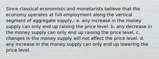 Since classical economists and monetarists believe that the economy operates at full employment along the vertical segment of aggregate supply,: a. any increase in the money supply can only end up raising the price level. b. any decrease in the money supply can only end up raising the price level. c. changes in the money supply will not affect the price level. d. any increase in the money supply can only end up lowering the price level.