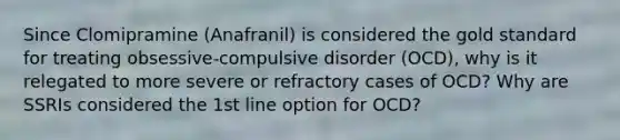 Since Clomipramine (Anafranil) is considered the gold standard for treating obsessive-compulsive disorder (OCD), why is it relegated to more severe or refractory cases of OCD? Why are SSRIs considered the 1st line option for OCD?