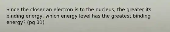 Since the closer an electron is to the nucleus, the greater its binding energy, which energy level has the greatest binding energy? (pg 31)