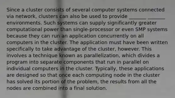 Since a cluster consists of several computer systems connected via network, clusters can also be used to provide _______ _______ environments. Such systems can supply significantly greater computational power than single-processor or even SMP systems because they can run an application concurrently on all computers in the cluster. The application must have been written specifically to take advantage of the cluster, however. This involves a technique known as parallelization, which divides a program into separate components that run in parallel on individual computers in the cluster. Typically, these applications are designed so that once each computing node in the cluster has solved its portion of the problem, the results from all the nodes are combined into a final solution.