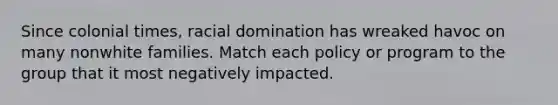Since colonial times, racial domination has wreaked havoc on many nonwhite families. Match each policy or program to the group that it most negatively impacted.