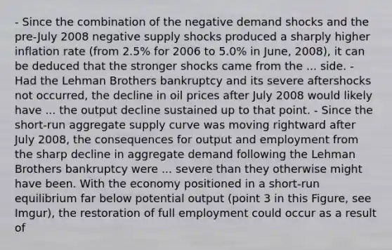 - Since the combination of the negative demand shocks and the​ pre-July 2008 negative supply shocks produced a sharply higher inflation rate​ (from 2.5% for 2006 to​ 5.0% in​ June, 2008), it can be deduced that the stronger shocks came from the ... side. - Had the Lehman Brothers bankruptcy and its severe aftershocks not​ occurred, the decline in oil prices after July 2008 would likely have ... the output decline sustained up to that point. - Since the​ short-run aggregate supply curve was moving rightward after July​ 2008, the consequences for output and employment from the sharp decline in aggregate demand following the Lehman Brothers bankruptcy were ... severe than they otherwise might have been. With the economy positioned in a​ short-run equilibrium far below potential output​ (point 3 in this Figure, see Imgur), the restoration of full employment could occur as a result of