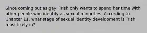 Since coming out as gay, Trish only wants to spend her time with other people who identify as sexual minorities. According to Chapter 11, what stage of sexual identity development is Trish most likely in?