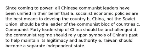 Since coming to power, all Chinese communist leaders have been unified in their belief that a. socialist economic policies are the best means to develop the country b. China, not the Soviet Union, should be the leader of the communist bloc of countries c. Communist Party leadership of China should be unchallenged d. the communist regime should rely upon symbols of China's past to help maintain its legitimacy and authority e. Taiwan should become a separate independent state