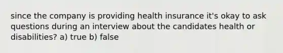 since the company is providing health insurance it's okay to ask questions during an interview about the candidates health or disabilities? a) true b) false