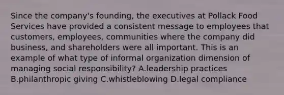 Since the company's founding, the executives at Pollack Food Services have provided a consistent message to employees that customers, employees, communities where the company did business, and shareholders were all important. This is an example of what type of informal organization dimension of managing social responsibility? A.leadership practices B.philanthropic giving C.whistleblowing D.legal compliance