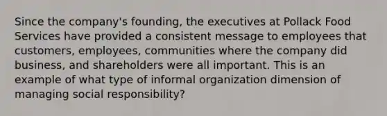 Since the company's founding, the executives at Pollack Food Services have provided a consistent message to employees that customers, employees, communities where the company did business, and shareholders were all important. This is an example of what type of informal organization dimension of managing social responsibility?