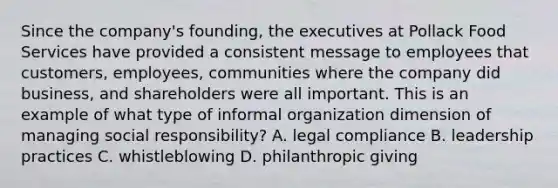 Since the company's founding, the executives at Pollack Food Services have provided a consistent message to employees that customers, employees, communities where the company did business, and shareholders were all important. This is an example of what type of informal organization dimension of managing social responsibility? A. legal compliance B. leadership practices C. whistleblowing D. philanthropic giving